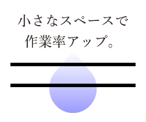 小さなスペースで作業率アップ。